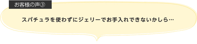 スパチュラを使わずにジェリーでお手入れできないかしら…