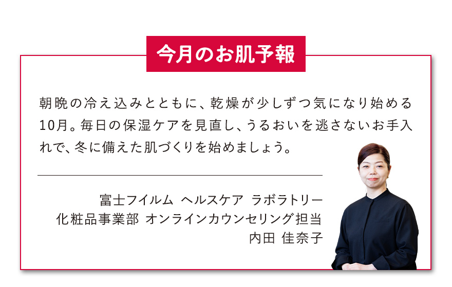 【今月のお肌予報】朝晩の冷え込みとともに、乾燥が少しずつ気になり始める10月。毎日の保湿ケアを見直し、うるおいを逃さないお手入れで、冬に備えた肌づくりを始めましょう。 富士フイルム ヘルスケア ラボラトリー 化粧品事業部 オンラインカウンセリング担当 内田