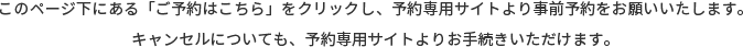 このページ下にある「ご予約はこちら」をクリックし、予約専用サイトより事前予約をお願いいたします。<br>キャンセルについても、予約専用サイトよりお手続きいただけます。