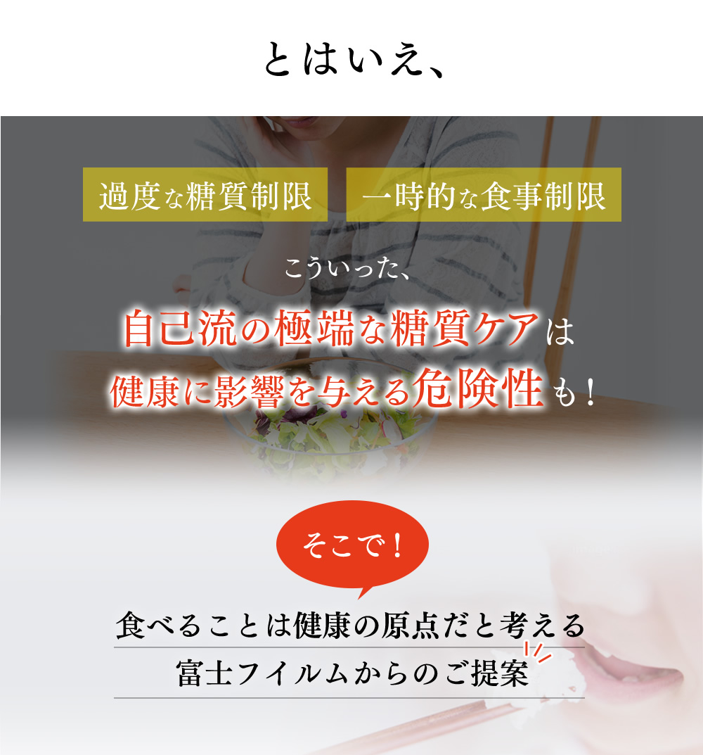 とはいえ、過度な糖質制限、一時的な食事制限、こういった自己流の極端な糖質ケアは健康に影響を与える危険性も！そこで、食べることは健康の原点だと考える富士フイルムからのご提案。
