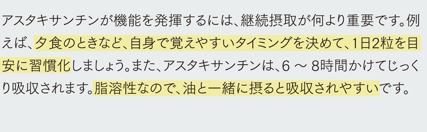 アスタキサンチンが機能を発揮するには、継続摂取が何より重要です。例えば、夕食のときなど、自身で覚えやすいタイミングを決めて、1日2粒を目安に習慣化しましょう。また、アスタキサンチンは、6～8時間かけてじっくり吸収されます。脂溶性なので、油と一緒に摂ると吸収されやすいです。