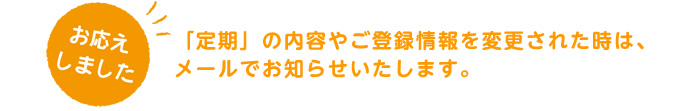 お応えします。「定期」の内容やご登録情報を変更された時は、メールでお知らせいたします。