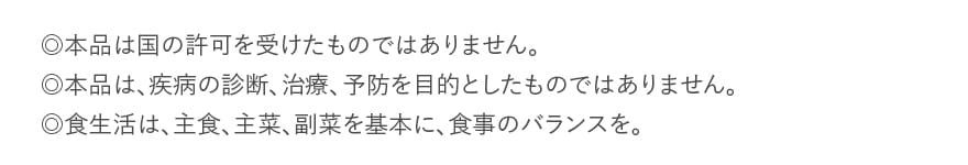 ◎本品は国の許可を受けたものではありません。◎本品は、疾病の診断、治療、予防を目的としたものではありません。◎食生活は、主食、主菜、副菜を基本に、食事のバランスを。
