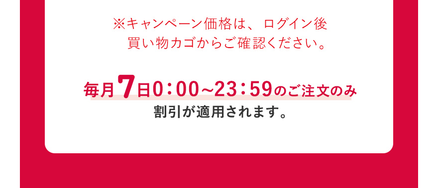 ※キャンペーン価格は、ログイン後買い物カゴからご確認ください。毎月7日0:00~23:59のご注文のみ割引が適用されます。