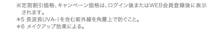 ※定期割引価格、キャンペーン価格は、ログイン後またはWEB会員登録後に表示されます。*5 長波長UVA-1を含む紫外線を角層上で防ぐこと。*6 メイクアップ効果による。
