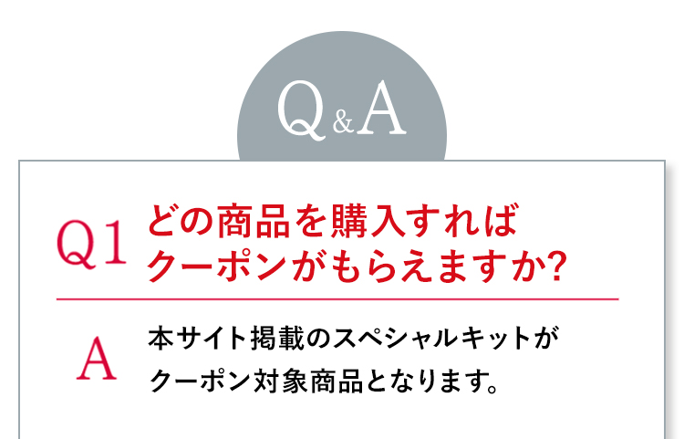 Q1どの商品を購入すればクーポンがもらえますか? A本サイト掲載のスペシャルキットがクーポン対象商品となります。