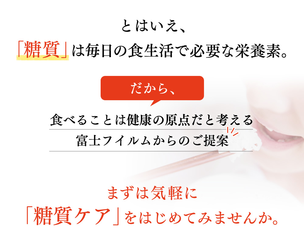 とはいえ、「糖質」は毎日の食生活で必要な栄養素。だから、食べることは健康の原点だと考える富士フイルムからのご提案。まずは気軽に「糖質ケア」をはじめてみませんか。