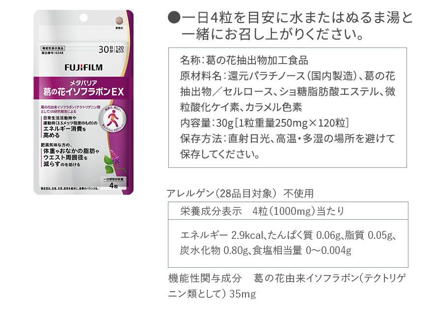 ●一日4粒を目安に水またはぬるま湯と一緒にお召し上がりください。｜名称：葛の花抽出物加工食品 原材料名：還元パラチノース（国内製造）、葛の花抽出物／セルロース、ショ糖脂肪酸エステル、微粒酸化ケイ素、カラメル色素 内容量：30g［1粒重量250mg×120粒］保存方法：直射日光、高温・多湿の場所を避けて保存してください。｜アレルゲン（28品目対象） 不使用｜栄養成分表示 4粒（1000mg）当たり エネルギー 2.9kcal、たんぱく質 0.06g、脂質 0.05g、炭水化物 0.80g、食塩相当量 0～0.004g｜機能性関与成分 葛の花由来イソフラボン（テクトリゲニン類として） 35mg