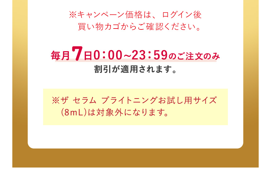 ※キャンペーン価格は、ログイン後買い物カゴからご確認ください。毎月7日0:00~23:59のご注文のみ割引が適用されます。※ザ セラム ブライトニングお試し用サイズ(8mL)は対象外になります。