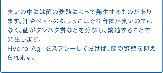 臭いの中には菌の繁殖によって発生するものがあります。汗やペットのおしっこはそれ自体が臭いのではなく、菌がタンパク質などを分解し、繁殖することで発生します。Hydro Ag+をスプレーしておけば、菌の繁殖を抑えられます。