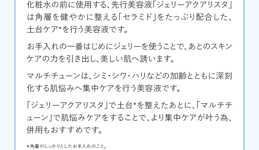 化粧水の前に使用する、先行美容液「ジェリーアクアリスタ」は角層を健やかに整える「セラミド」をたっぷり配合した、土台ケア＊を行う美容液です。お手入れの一番はじめにジェリーを使うことで、あとのスキンケアの力を引き出し、美しい肌へ誘います。マルチチューンは、シミ・シワ・ハリなどの加齢とともに深刻化する肌悩みへ集中ケアを行う美容液です。「ジェリーアクアリスタ」で土台＊を整えたあとに、「マルチチューン」で肌悩みケアをすることで、より集中ケアが叶う為、併用もおすすめです。 ＊角層のしっかりとしたお手入れのこと。