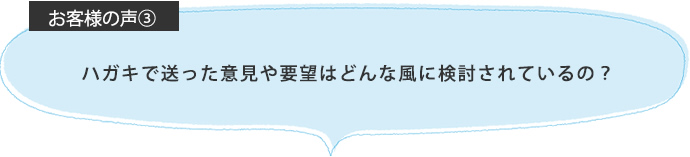 ハガキで送った意見や要望はどんな風に検討されているの？