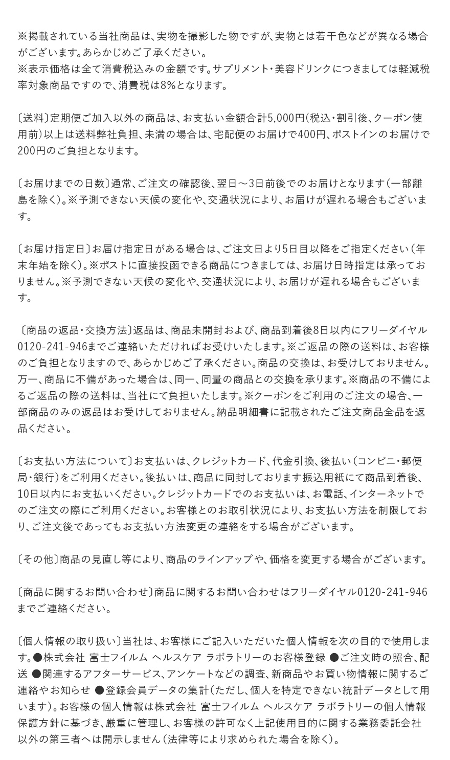※掲載されている当社商品は、実物を撮影した物ですが、実物とは若干色などが異なる場合がございます。あらかじめご了承ください。※表示価格は全て消費税込みの金額です。サプリメント・美容ドリンクにつきましては軽減税率対象商品ですので、消費税は8%となります。 | 〔送料〕定期便ご加入以外の商品は、お支払い金額合計5,000円(税込・割引後、クーポン使用前)以上は送料弊社負担、未満の場合は、宅配便のお届けで400円、ポストインのお届けで200円のご負担となります。 | 〔お届けまでの日数〕通常、ご注文の確認後、翌日~3日前後でのお届けとなります(一部離島を除く)。※予測できない天候の変化や、交通状況により、お届けが遅れる場合もございます。 | 〔お届け指定日〕お届け指定日がある場合は、ご注文日より5日目以降をご指定ください(年末年始を除く)。※ポストに直接投函できる商品につきましては、お届け日時指定は承っておりません。※予測できない天候の変化や、交通状況により、お届けが遅れる場合もございます。 | 〔商品の返品・交換方法〕返品は、商品未開封および、商品到着後8日以内にフリーダイヤル0120-241-946までご連絡いただければお受けいたします。※ご返品の際の送料は、お客様のご負担となりますので、あらかじめご了承ください。商品の交換は、お受けしておりません。万一、商品に不備があった場合は、同一、同量の商品との交換を承ります。※商品の不備によるご返品の際の送料は、当社にて負担いたします。※クーポンをご利用のご注文の場合、一部商品のみの返品はお受けしておりません。納品明細書に記載されたご注文商品全品を返品ください。 | 〔お支払い方法について〕お支払いは、クレジットカード、代金引換、後払い(コンビニ・郵便局・銀行)をご利用ください。後払いは、商品に同封しております振込用紙にて商品到着後、10日以内にお支払いください。クレジットカードでのお支払いは、お電話、インターネットでのご注文の際にご利用ください。お客様とのお取引状況により、お支払い方法を制限しており、ご注文後であってもお支払い方法変更の連絡をする場合がございます。 | 〔その他〕商品の見直し等により、商品のラインアップや、価格を変更する場合がございます。 | 〔商品に関するお問い合わせ〕商品に関するお問い合わせはフリーダイヤル0120-241-946までご連絡ください。 | 〔個人情報の取り扱い〕当社は、お客様にご記入いただいた個人情報を次の目的で使用します。●株式会社 富士フイルム ヘルスケア ラボラトリーのお客様登録 ●ご注文時の照合、配送 ●関連するアフターサービス、アンケートなどの調査、新商品やお買い物情報に関するご連絡やお知らせ ●登録会員データの集計(ただし、個人を特定できない統計データとして用います)。お客様の個人情報は株式会社 富士フイルム ヘルスケア ラボラトリーの個人情報保護方針に基づき、厳重に管理し、お客様の許可なく上記使用目的に関する業務委託会社以外の第三者へは開示しません(法律等により求められた場合を除く)。