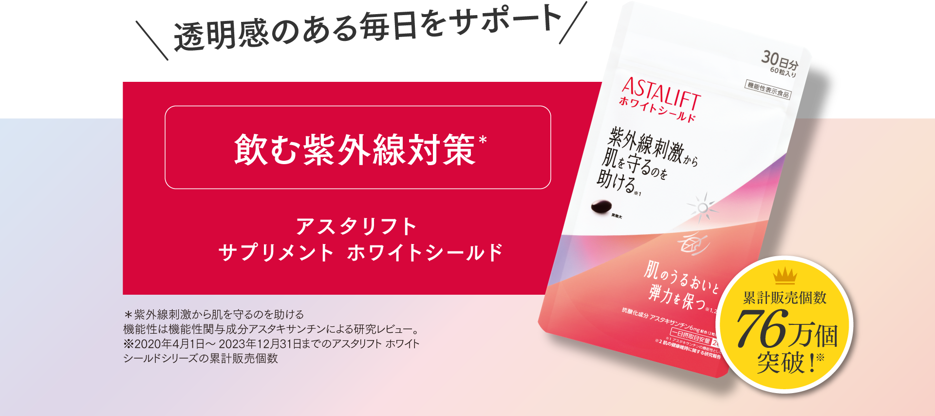 透明感のある毎日をサポート 飲む紫外線対策＊ アスタリフト サプリメント ホワイトシールド 30日分60粒入り ASTALIFTホワイトシールド 紫外線刺激から肌を守るのを助ける* 累計販売個数76万個突破！※ *紫外線刺激から守るのを助ける 機能性は機能性関与成分アスタキサンチンによる研究レビュー。※2020年4月1日～2023年12月31日までのアスラリフト ホワイトシリーズの累計販売個数