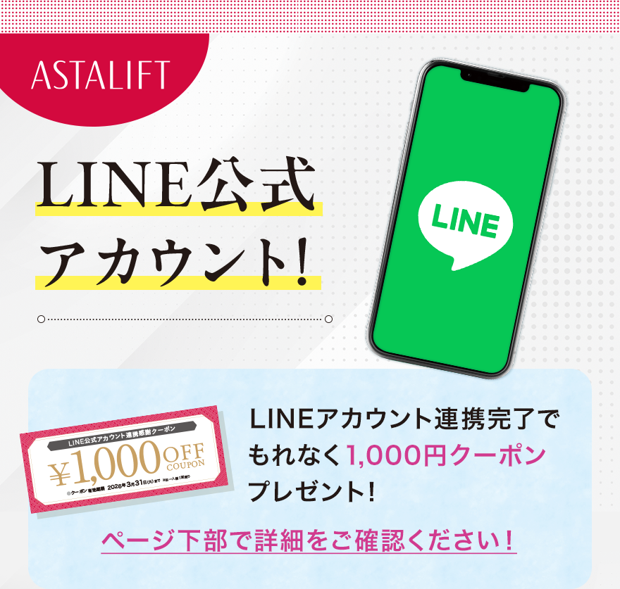 
							ASTALIFT LINE公式アカウント!
							LINEアカウント連携完了でもれなく1,000円クーポンプレゼント！
							ページ下部で詳細をご確認ください！
							