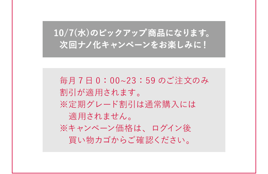 10/7(水)のピックアップ商品になります。次回ナノ化キャンペーンをお楽しみに！ 毎月7日0：00〜23：59のご注文のみ割引が適用されます。※定期グレード割引は通常購入には適用されません。※キャンペーン価格は、ログイン後買い物カゴからご確認ください。