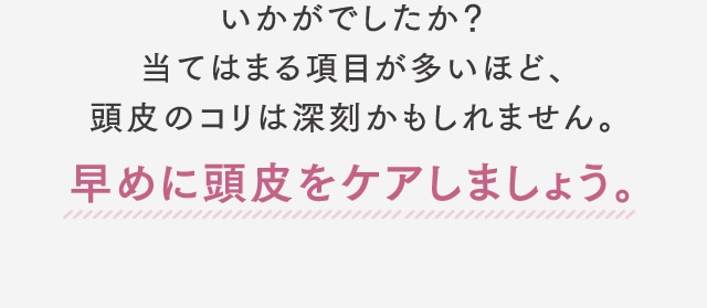 いかがでしたか？当てはまる項目が多いほど、頭皮のコリは深刻かもしれません。早めに頭皮をケアしましょう。