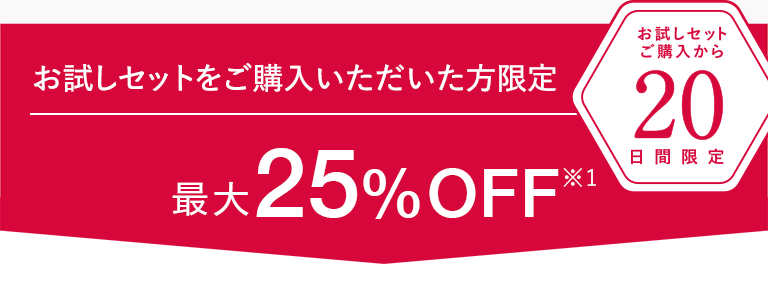 ＜お試しセットをご購入いただいた方限定＞ お試しセットご購入から20日間限定 最大25%OFF※