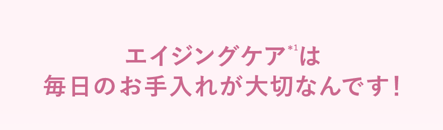 エイジングケア＊1は毎日のお手入れが大切なんです！