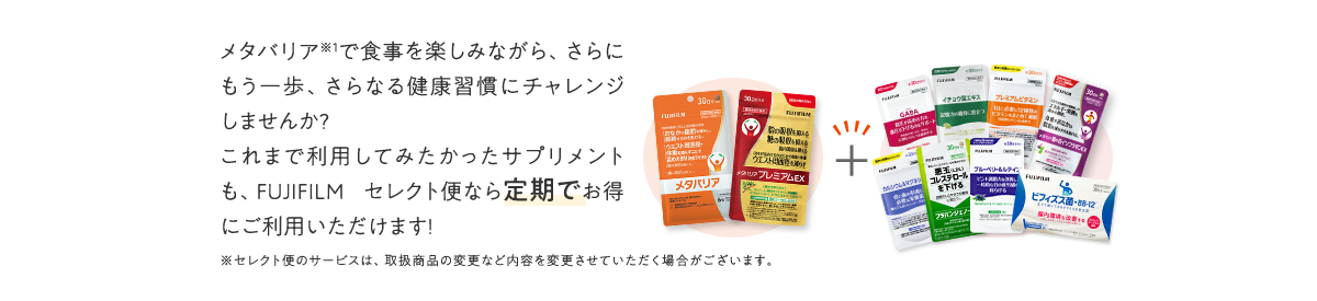 メタバリアで食事を楽しみながら、さらにもう一歩、さらなる健康習慣にチャレンジしませんか?これまで利用してみたかったサプリメントも、FUJIFILM セレクト便なら定期でお得にご利用いただけます!
