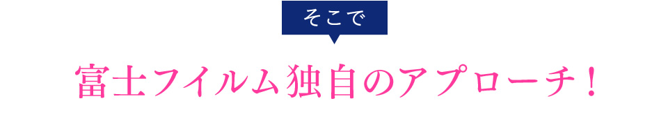 そこで富士フイルム独自のアプローチ！