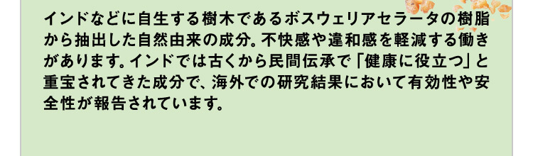 インドなどに自生する樹木であるボスウェリアセラータの樹脂から抽出した自然由来の成分。不快感や違和感を軽減する働きがあります。インドでは古くから民間伝承で「健康に役立つ」と重宝されてきた成分で、海外での研究結果において有効性や安全性が報告されています。