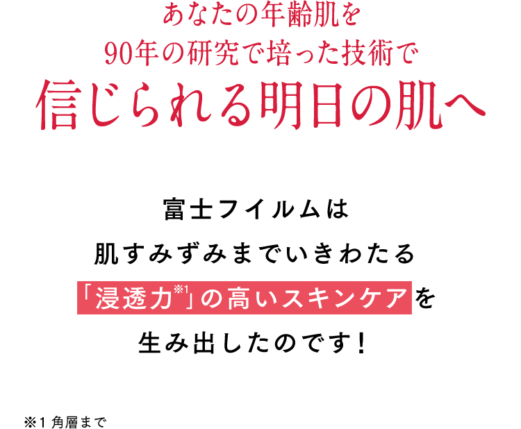 あなたの年齢肌を90年の研究で培った技術で信じられる明日の肌へ 富士フイルムは肌すみずみまでいきわたる《「浸透力 」の高いスキンケア》を生み出したのです！