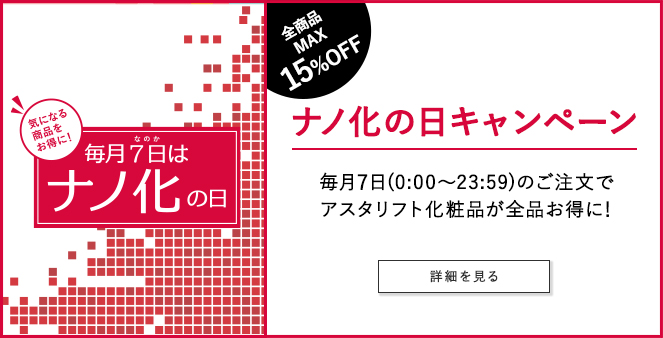 毎月7日はナノ化の日 気になる商品をお得に！ 全商品MAX15%OFF ナノ化の日キャンペーン 毎月7日（0:00～23:59）のご注文でアスタリフト化粧品が全品お得に！ 詳細を見る