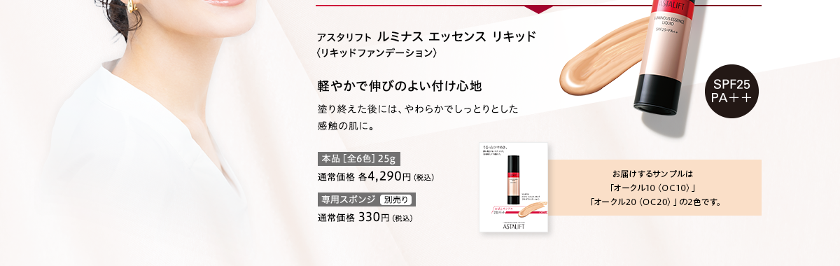 アスタリフト ルミナス エッセンス リキッド〈リキッドファンデーション〉軽やかで伸びのよい付け心地 塗り終えた後には、やわらかでしっとりとした感触の肌に。お届けするサンプルは「オークル10〈OC10〉」「オークル20〈OC20〉」の2色です。