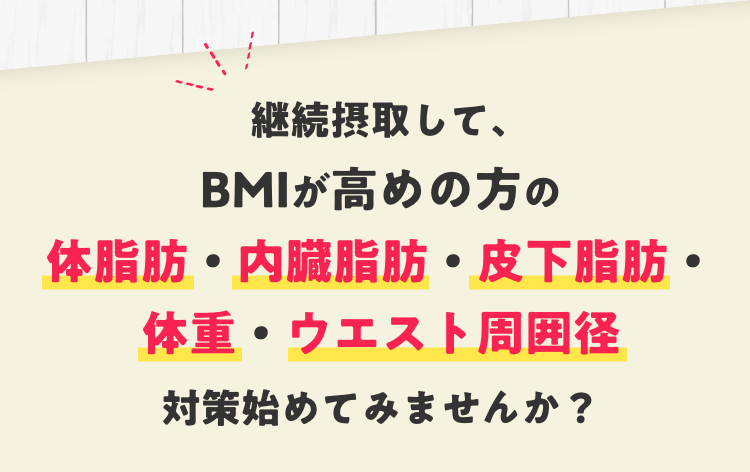 継続摂取して、BMIが高めの方の体脂肪・内臓脂肪・皮下脂肪・体重・ウエスト周囲径対策始めてみませんか？