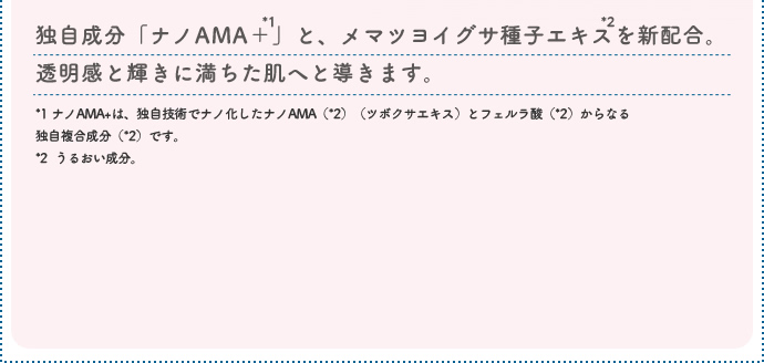 独自成分「ナノAMA+」と、メマツヨイグサ種子エキスを新配合。透明感と輝きに満ちた肌へと導きます。