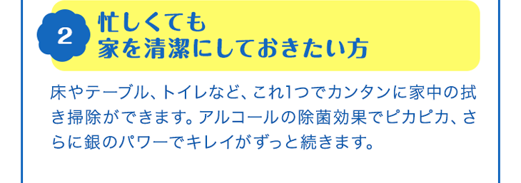 2 忙しくても家を清潔にしておきたい方　床やテーブル、トイレなど、これ1つでカンタンに家中の拭き掃除ができます。アルコールの除菌効果でピカピカ、さらに銀のパワーでキレイがずっと続きます。