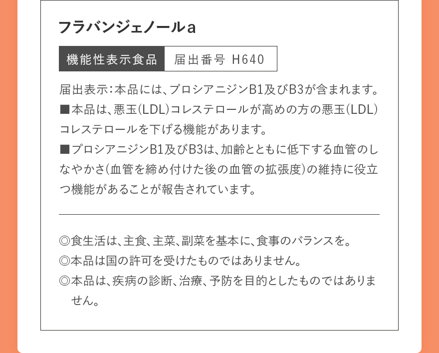 フラバンジェノールa|機能性表示食品 届出番号 H640|届出表示:本品には、プロシアニジンB1及びB3が含まれます。■本品は、悪玉(LDL)コレステロールが高めの方の悪玉(LDL)コレステロールを下げる機能があります。■プロシアニジンB1及びB3は、加齢とともに低下する血管のしなやかさ(血管を締め付けた後の血管の拡張度)の維持に役立つ機能があることが報告されています。|◎食生活は、主食、主菜、副菜を基本に、食事のバランスを。◎本品は国の許可を受けたものではありません。◎本品は、疾病の診断、治療、予防を目的としたものではありません。