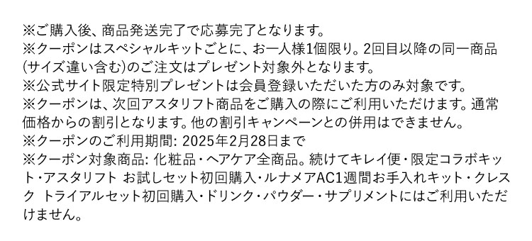 ※ご購入後、商品発送完了で応募完了となります。※クーポンはスペシャルキットごとに、お一人様1個限り。２回目以降の同一商品(サイズ違い含む)のご注文はプレゼント対象外になります。※公式サイト限定特別プレゼントは会員登録いただいた方のみ対象です。※クーポンは、次回アスタリフト商品をご購入の際にご利用いただけます。通常価格からの割引となります。他の割引キャンペーンとの併用はできません。※クーポンのご利用期間：2025年2月28日まで※クーポン対象商品：化粧品・ヘアケア全商品。続けてキレイ便・限定コラボキット・アスタリフトお試しセット初回購入・ルナメアAC1週間お手入れキット・クレスクトライアルセット初回購入・ドリンク・パウダー・サプリメントにはご利用いただけません。