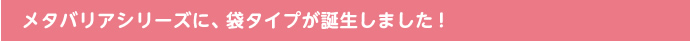 メタバリアシリーズに、袋タイプが誕生しました！