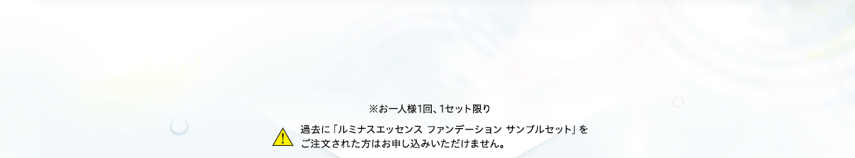 ※お一人様1回、1セット限り 過去に「ルミナスエッセンス ファンデーション サンプルセット」をご注文された方はお申し込みいただけません。