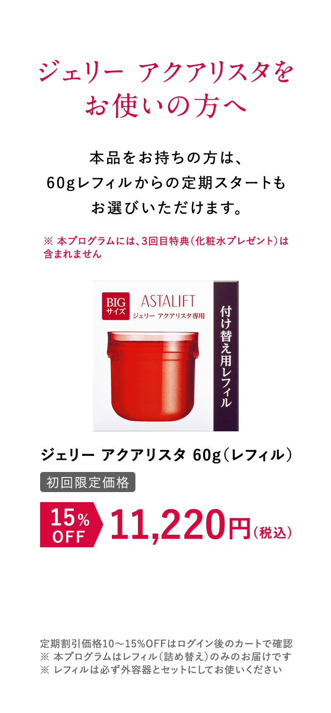 ジェリー アクアリスタをお使いの方へ 本品をお持ちの方は、60gレフィルからの定期スタートもお選びいただけます。 [初回限定価格]ジェリー アクアリスタ 15%OFF （税込） 11,220円（税込） 定期割引価格10~15%OFFはログイン後のカートで確認 ※本プログラムはレフィル（詰め替え）のみのお届けです。 ※レフィルは必ず外容器とセットにしてお使いください。