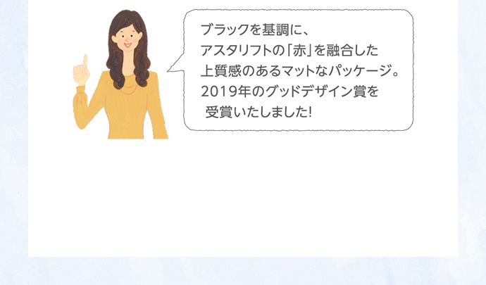 ブラックを基調に、アスタリフトの「赤」を融合した上質感のあるマットなパッケージ。2019年のグッドデザイン賞を受賞いたしました！