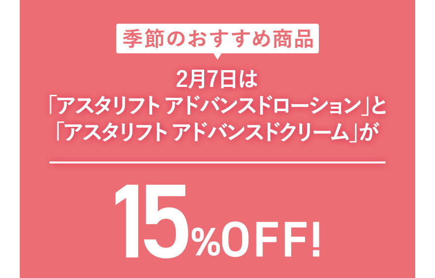 季節のおすすめ商品 2月7日は「アスタリフト アドバンスドローション」と「アスタリフト アドバンスドクリーム」が15%OFF！