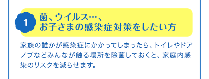 1 菌、ウイルス…、お子さまの感染症対策をしたい方　家族の誰かが感染症にかかってしまったら、トイレやドアノブなどみんなが触る場所を除菌しておくと、家庭内感染のリスクを減らせます。
