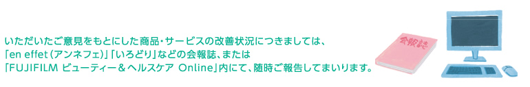いただいたご意見をもとにした商品・サービスの改善状況につきましては、「en effet(アンフェネ)」「いろどり」などの会報誌、または「FUJIFILM ビューティ&ヘルスケア Online」内にて、随時ご報告してまいります。