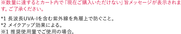 ※数量に達するとカート内で「現在ご購入いただけない」旨メッセージが表示されます。ご了承ください。 *1 長波長UVA-Iを含む紫外線を角層上で防ぐこと。 *2 メイクアップ効果による。 ※1 推奨使用量でご使用の場合。