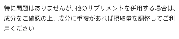 A.特に問題はありませんが、他のサプリメントを併用する場合は、成分をご確認の上、成分に重複があれば摂取量を調整してご利用ください。