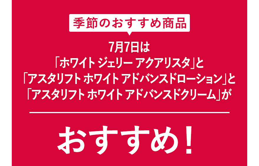 季節のおすすめ商品 7月7日は「ホワイト ジェリー アクアリスタ」と「アスタリフト ホワイト アドバンスドローション」と「アスタリフト ホワイト アドバンスドクリーム」がおすすめ！
