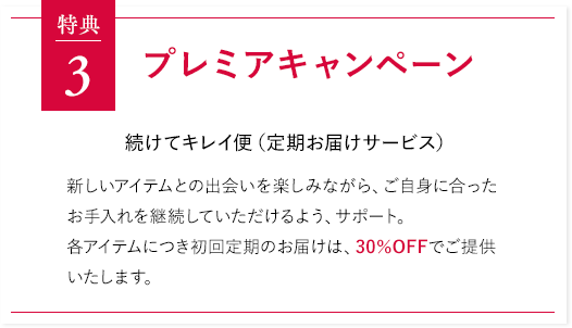 特典3 プレミアキャンペーン 続けてキレイ便（定期お届けサービス）新しいアイテムとの出会いを楽しみながら、ご自身に合ったお手入れを継続していただけるよう、サポート。各アイテムにつき初回定期のお届けは、30％OFFでご提供いたします。