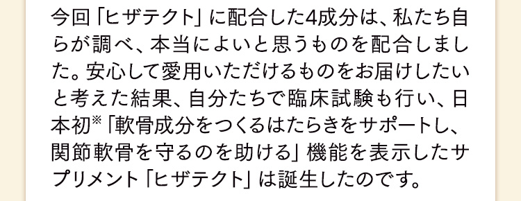 今回「ヒザテクト」に配合した4成分は、私たち自らが調べ、本当によいと思うものを配合しました。安心して愛用いただけるものをお届けしたいと考えた結果、自分たちで臨床試験も行い、日本初※「軟骨成分をつくるはたらきをサポートし、関節軟骨を守るのを助ける」機能を表示したサプリメント「ヒザテクト」は誕生したのです。
