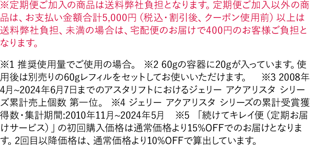 ※定期便ご加入の商品は送料弊社負担となります。定期便ご加入以外の商品は、お支払い金額合計5,000円（税込・割引後、クーポン使用前）以上は送料弊社負担、未満の場合は、宅配便のお届けで400円のお客様ご負担となります。※1 推奨使用量でご使用の場合。 ※2 60gの容器に20gが入っています。使用後は別売りの60gレフィルをセットしてお使いいただけます。※3 2008年4月~2024年6月7日までのアスタリフトにおけるジェリー アクアリスタ シリーズ累計売上個数 第一位。 ※4 ジェリー アクアリスタ シリーズの累計受賞獲得数・集計期間:2010年11月~2024年5月　※5 「続けてキレイ便（定期お届けサービス）」の初回購入価格は通常価格より15%OFFでのお届けとなります。2回目以降価格は、通常価格より10%OFFで算出しています。