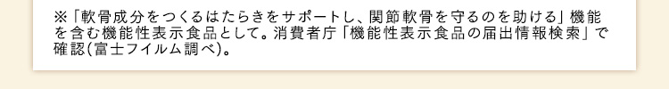 ※「軟骨成分をつくるはたらきをサポートし、関節軟骨を守るのを助ける」機能を含む機能性表示食品として。消費者庁「機能性表示食品の届出情報検索」で確認(富士フイルム調べ)。