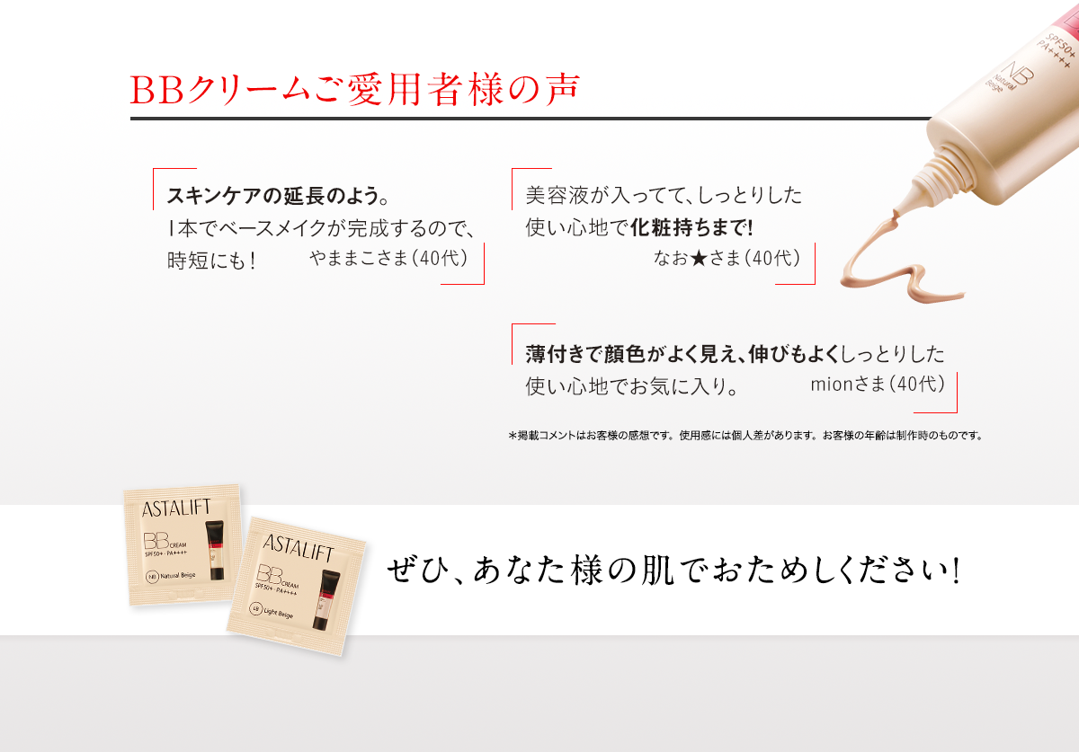 BBクリームご愛用者様の声 スキンケアの延長のよう。1本でベースメイクが完成するので、時短にも！やままこさま(40代) 美容液が入ってて、しっとりした使い心地で化粧持ちまで！なお★さま（40代） 薄付きで顔色がよく見え、伸びもよくしっとりした使い心地でお気に入り。mionさま(40代) ぜひ、あなた様の肌でおためしください！