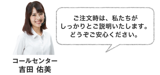 ご注文時は、私たちがしっかりとご説明いたします。どうぞご安心ください。
